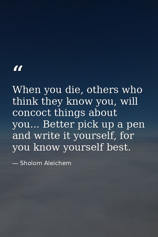 When you die, others who think they know you, will concoct things about you... Better pick up a pen and write it yoursel — Sholom Aleichem
