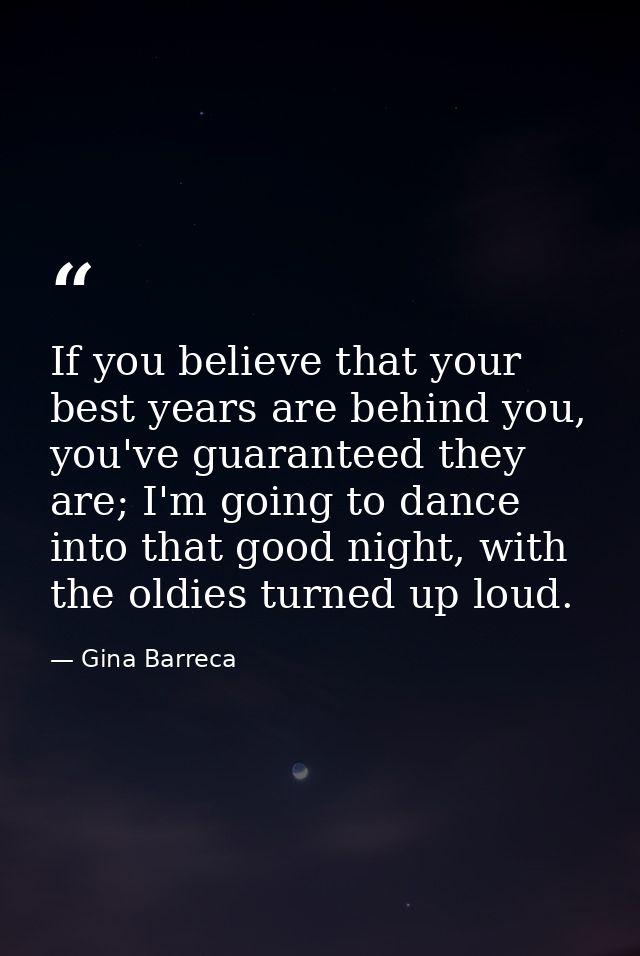 If you believe that your best years are behind you, you've guaranteed they are; I'm going to dance into that good night, — Gina Barreca