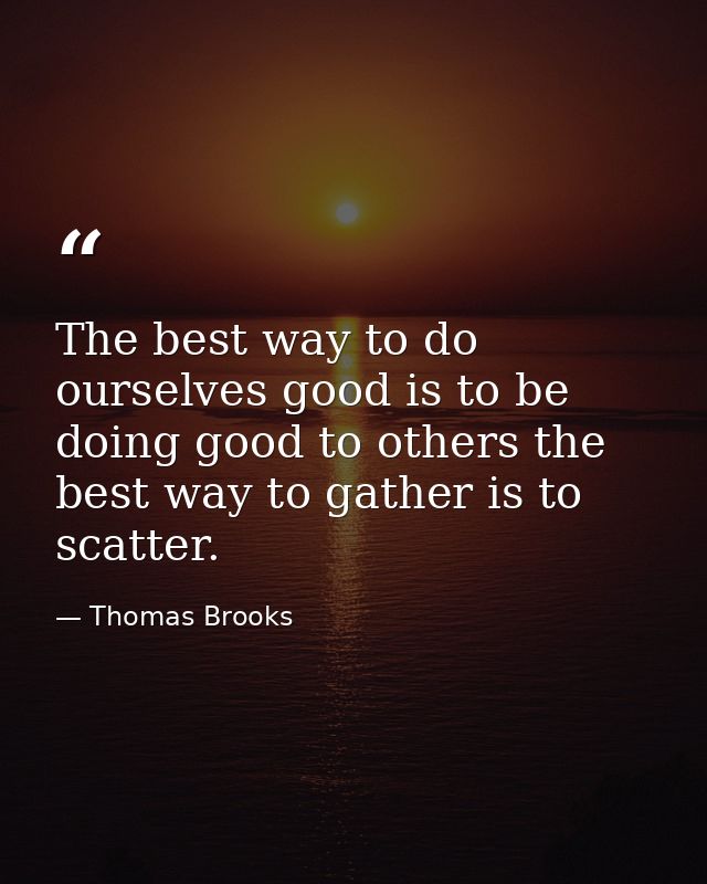 The best way to do ourselves good is to be doing good to others the best way to gather is to scatter. — Thomas Brooks