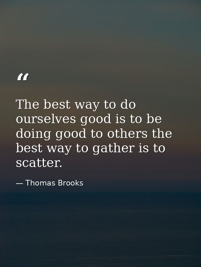 The best way to do ourselves good is to be doing good to others the best way to gather is to scatter. — Thomas Brooks
