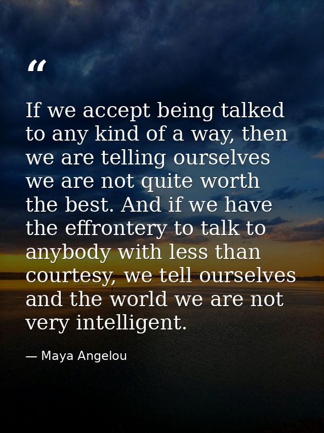 If we accept being talked to any kind of a way, then we are telling ourselves we are not quite worth the best. And if we — Maya Angelou