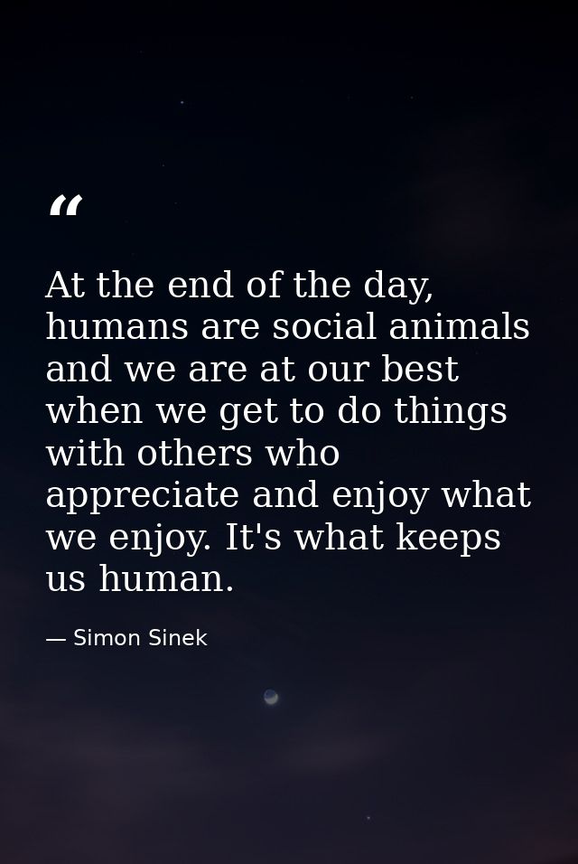 At the end of the day, humans are social animals and we are at our best when we get to do things with others who appreci — Simon Sinek