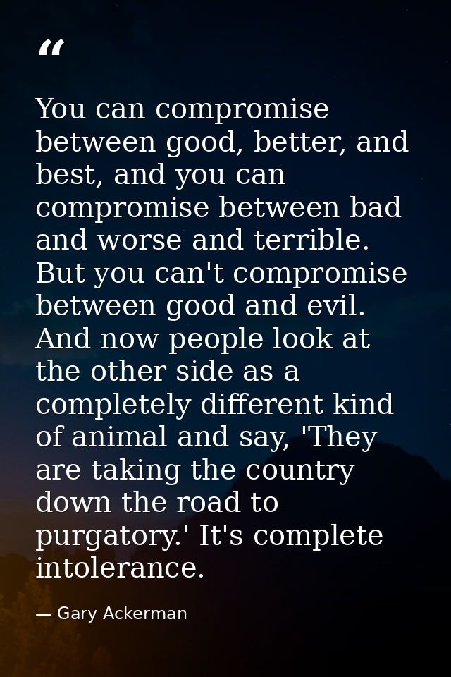 You can compromise between good, better, and best, and you can compromise between bad and worse and terrible. But you ca — Gary Ackerman