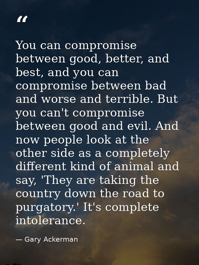 You can compromise between good, better, and best, and you can compromise between bad and worse and terrible. But you ca — Gary Ackerman