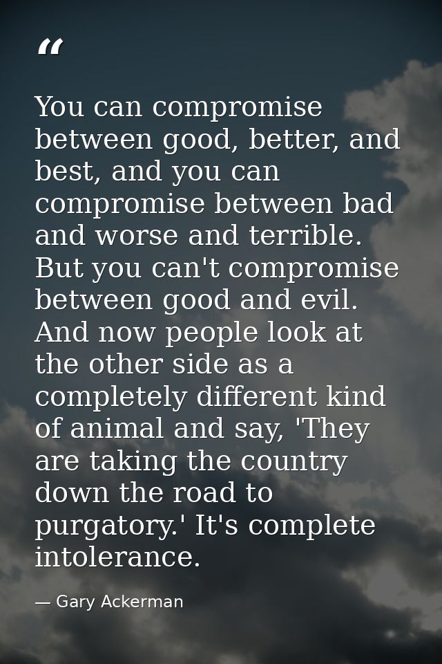 You can compromise between good, better, and best, and you can compromise between bad and worse and terrible. But you ca — Gary Ackerman