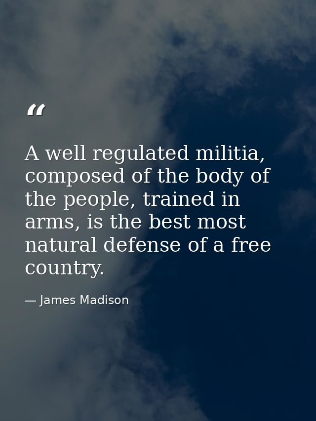 A well regulated militia, composed of the body of the people, trained in arms, is the best most natural defense of a fre — James Madison