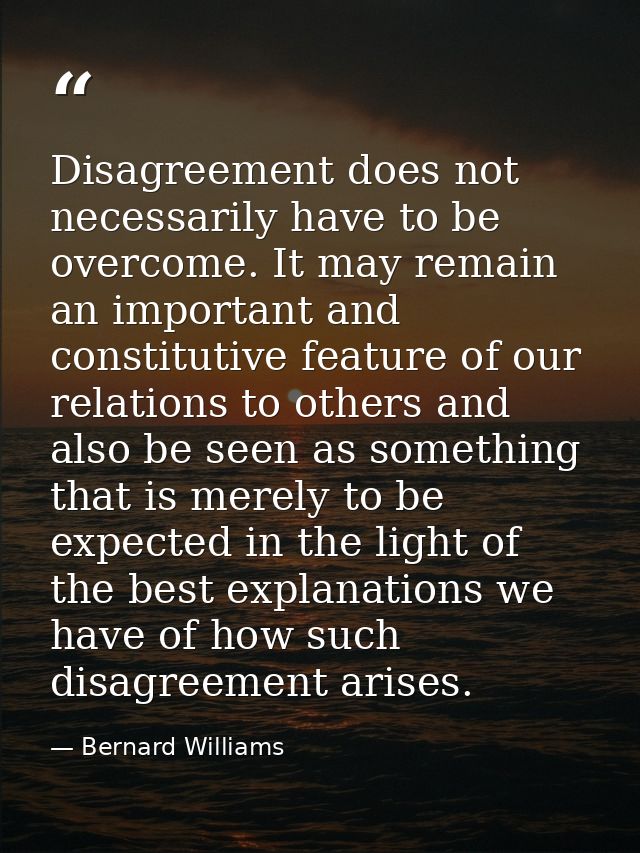 Disagreement does not necessarily have to be overcome. It may remain an important and constitutive feature of our relati — Bernard Williams
