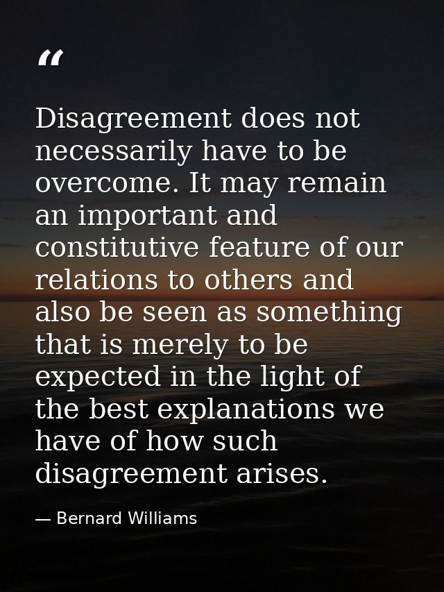 Disagreement does not necessarily have to be overcome. It may remain an important and constitutive feature of our relati — Bernard Williams