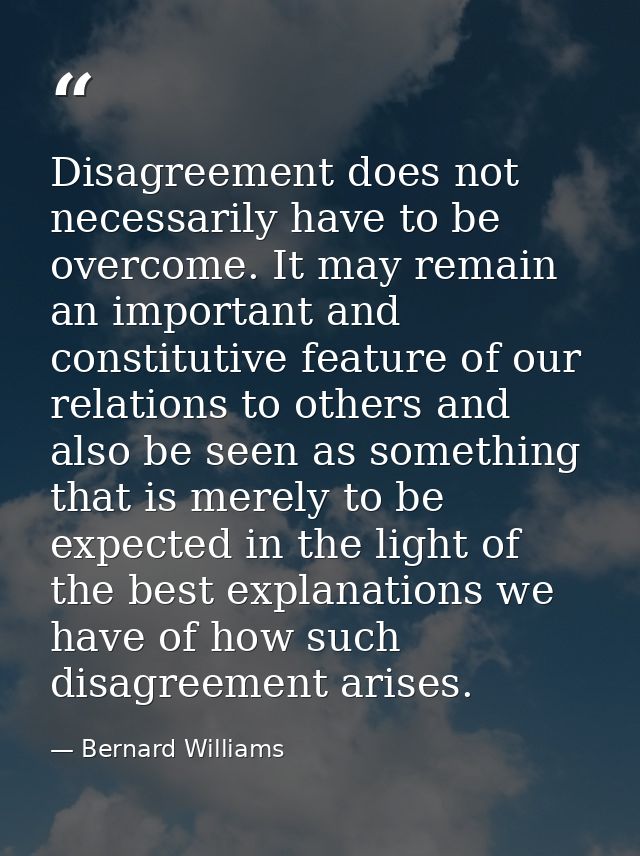 Disagreement does not necessarily have to be overcome. It may remain an important and constitutive feature of our relati — Bernard Williams