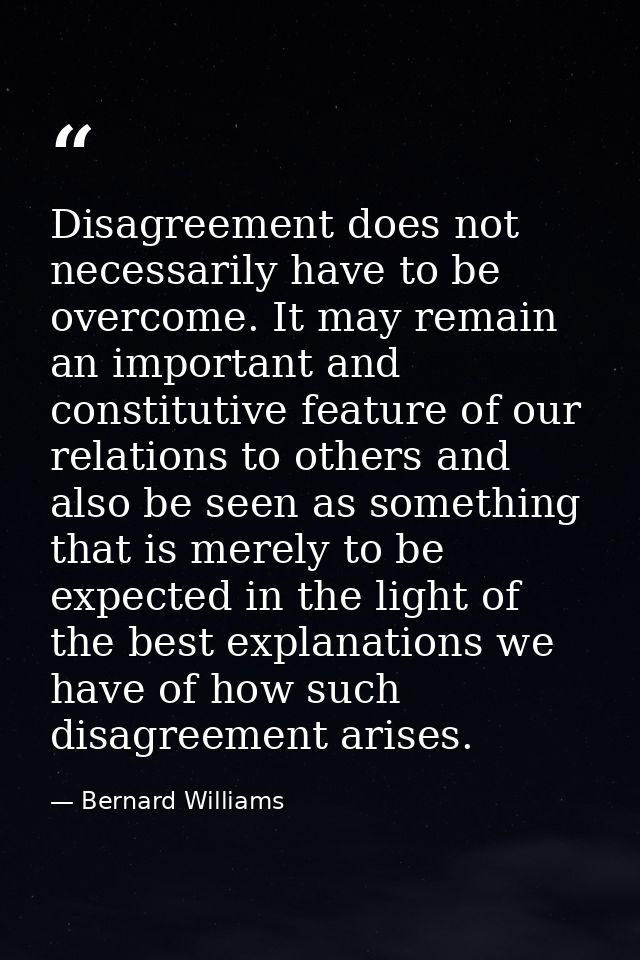 Disagreement does not necessarily have to be overcome. It may remain an important and constitutive feature of our relati — Bernard Williams
