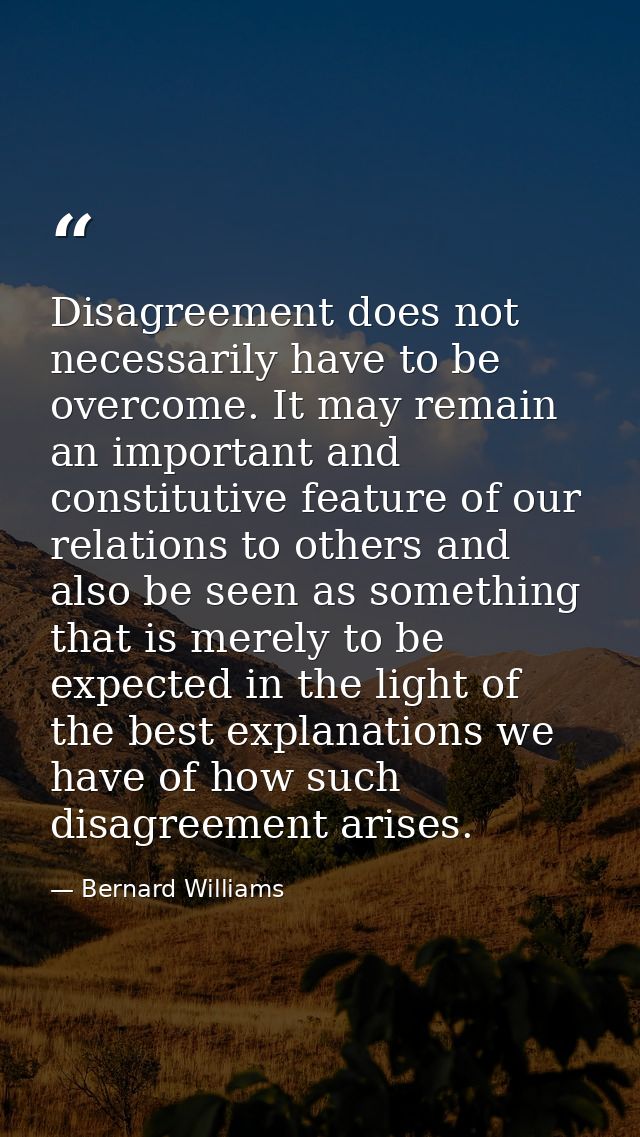 Disagreement does not necessarily have to be overcome. It may remain an important and constitutive feature of our relati — Bernard Williams
