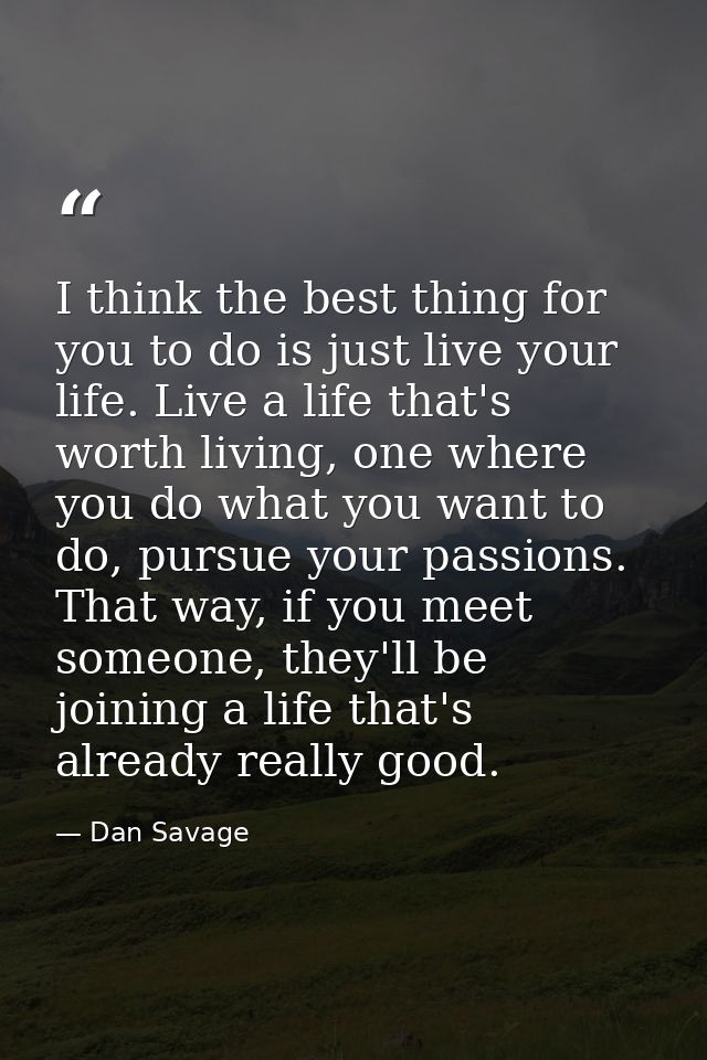 I think the best thing for you to do is just live your life. Live a life that's worth living, one where you do what you  — Dan Savage