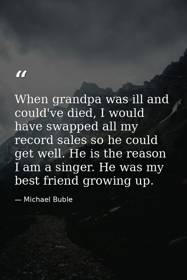 When grandpa was ill and could've died, I would have swapped all my record sales so he could get well. He is the reason  — Michael Buble