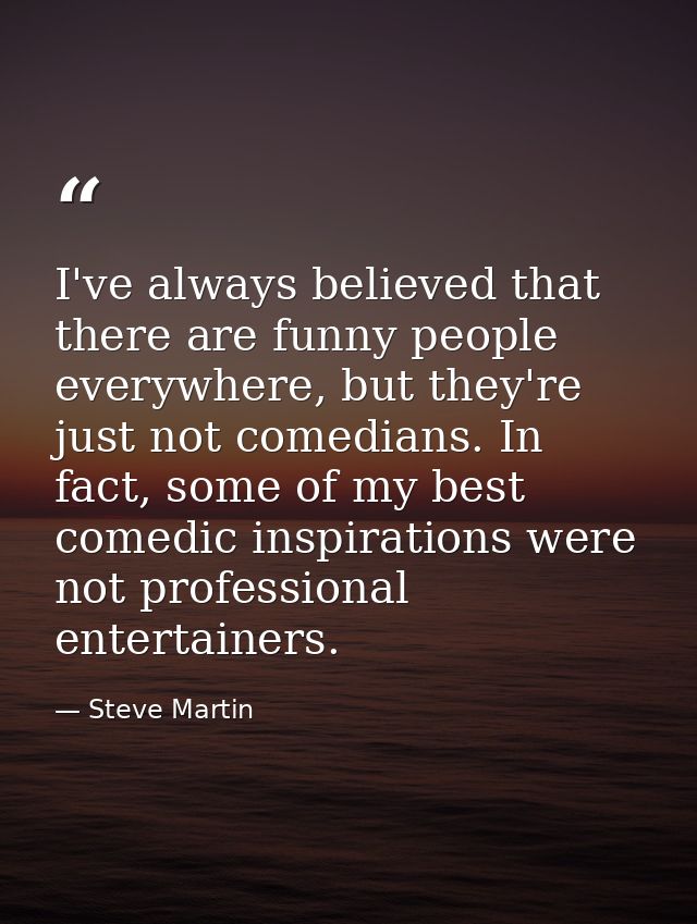 I've always believed that there are funny people everywhere, but they're just not comedians. In fact, some of my best co — Steve Martin