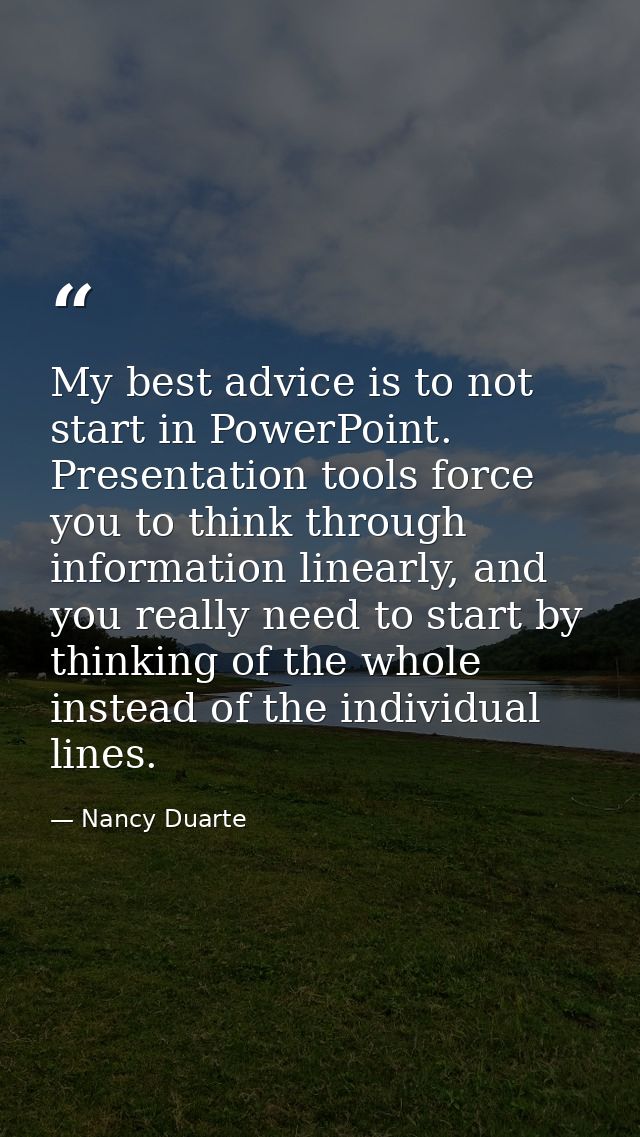 My best advice is to not start in PowerPoint. Presentation tools force you to think through information linearly, and yo — Nancy Duarte