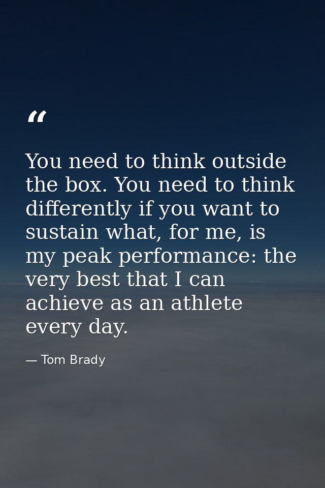 You need to think outside the box. You need to think differently if you want to sustain what, for me, is my peak perform — Tom Brady