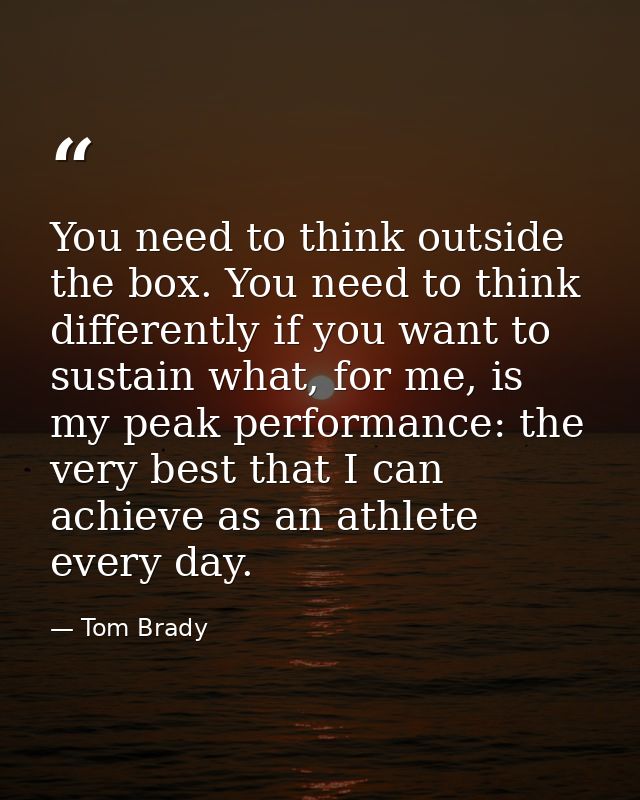 You need to think outside the box. You need to think differently if you want to sustain what, for me, is my peak perform — Tom Brady