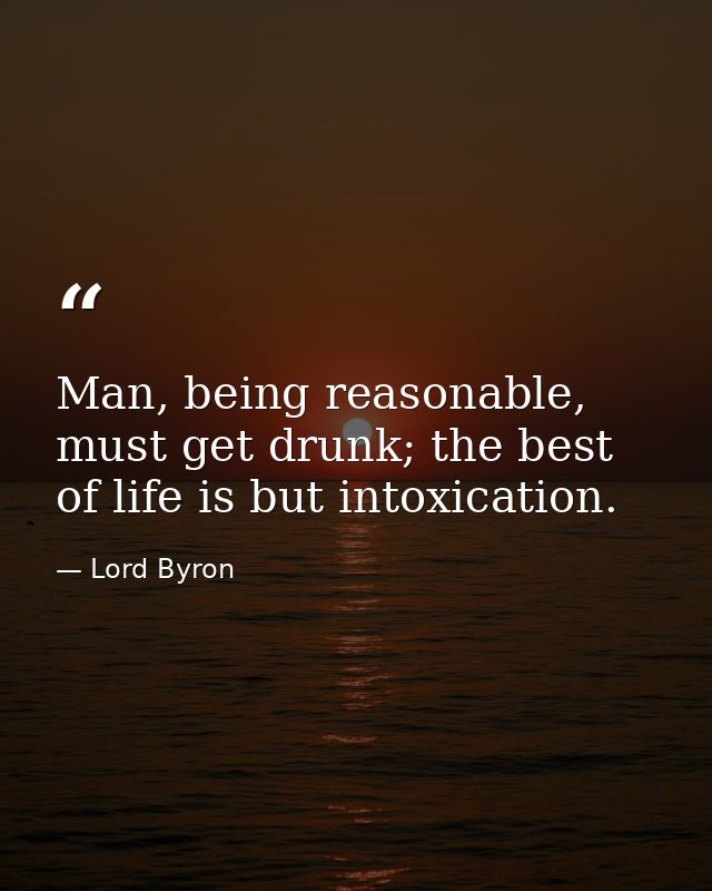 Man, being reasonable, must get drunk; the best of life is but intoxication. — Lord Byron