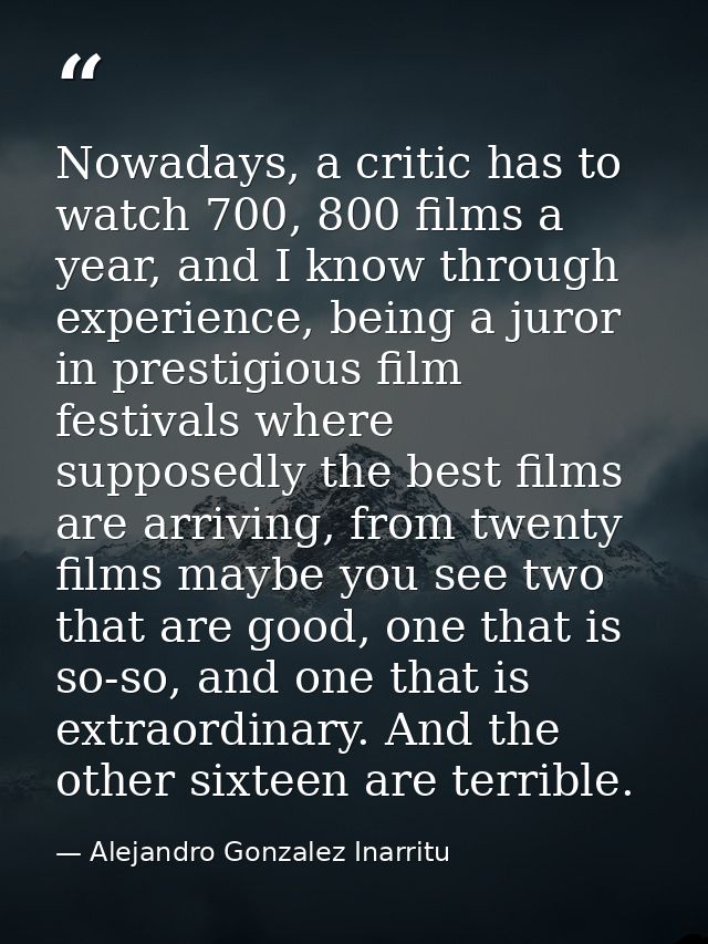Nowadays, a critic has to watch 700, 800 films a year, and I know through experience, being a juror in prestigious film  — Alejandro Gonzalez Inarritu