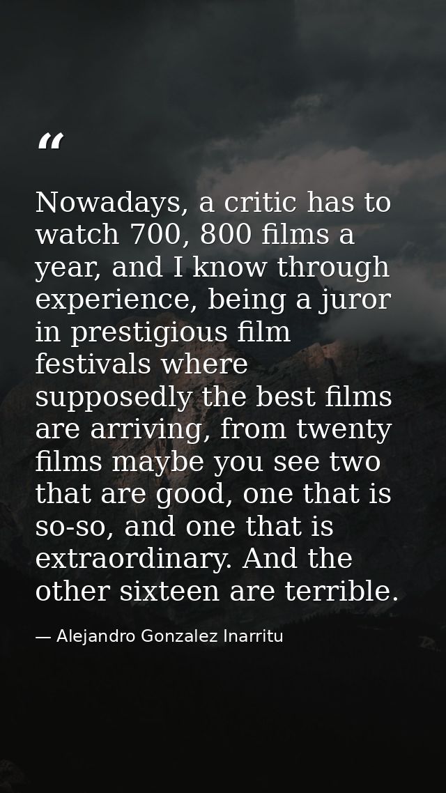 Nowadays, a critic has to watch 700, 800 films a year, and I know through experience, being a juror in prestigious film  — Alejandro Gonzalez Inarritu