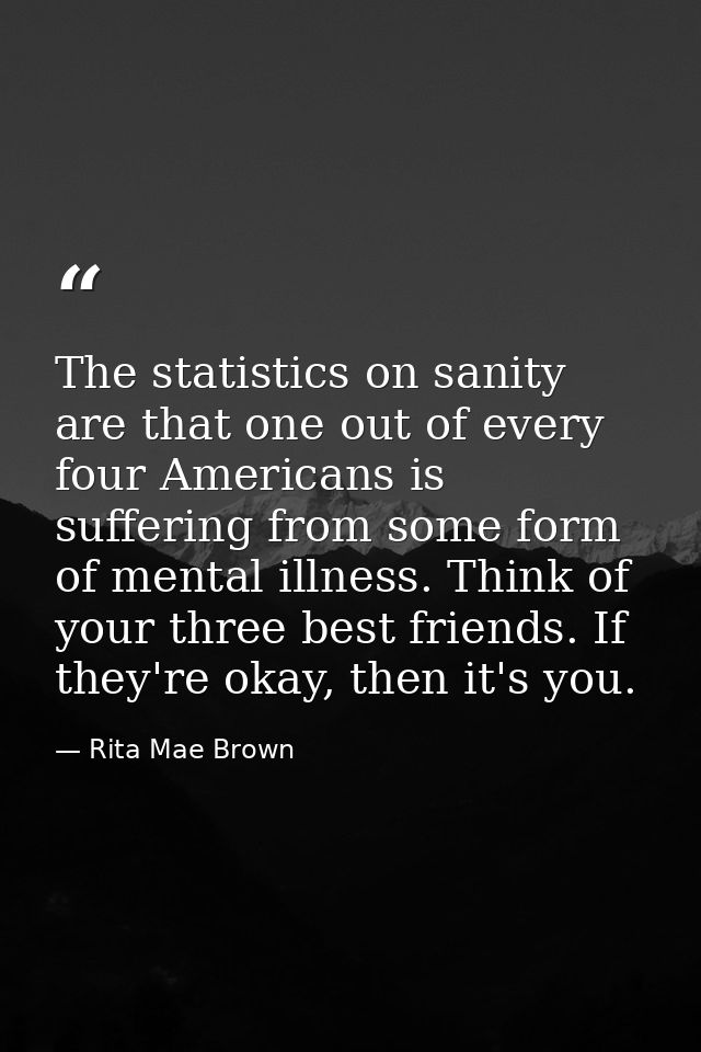 The statistics on sanity are that one out of every four Americans is suffering from some form of mental illness. Think o — Rita Mae Brown
