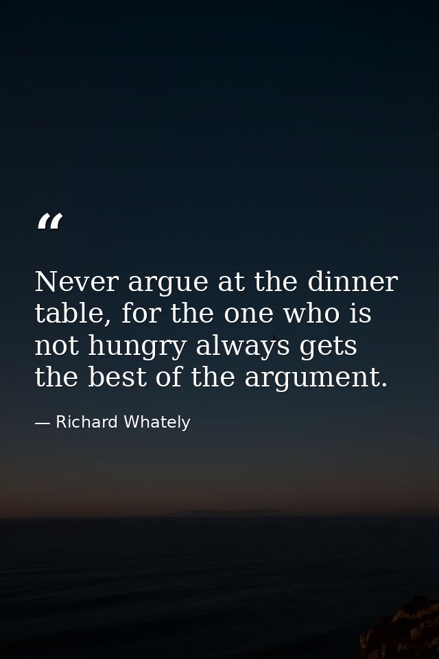 Never argue at the dinner table, for the one who is not hungry always gets the best of the argument. — Richard Whately