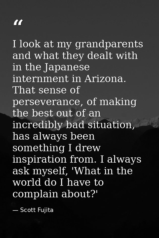 I look at my grandparents and what they dealt with in the Japanese internment in Arizona. That sense of perseverance, of — Scott Fujita