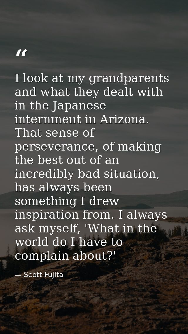 I look at my grandparents and what they dealt with in the Japanese internment in Arizona. That sense of perseverance, of — Scott Fujita
