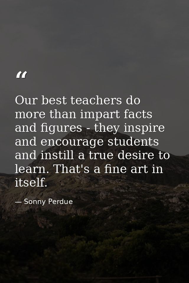 Our best teachers do more than impart facts and figures - they inspire and encourage students and instill a true desire  — Sonny Perdue