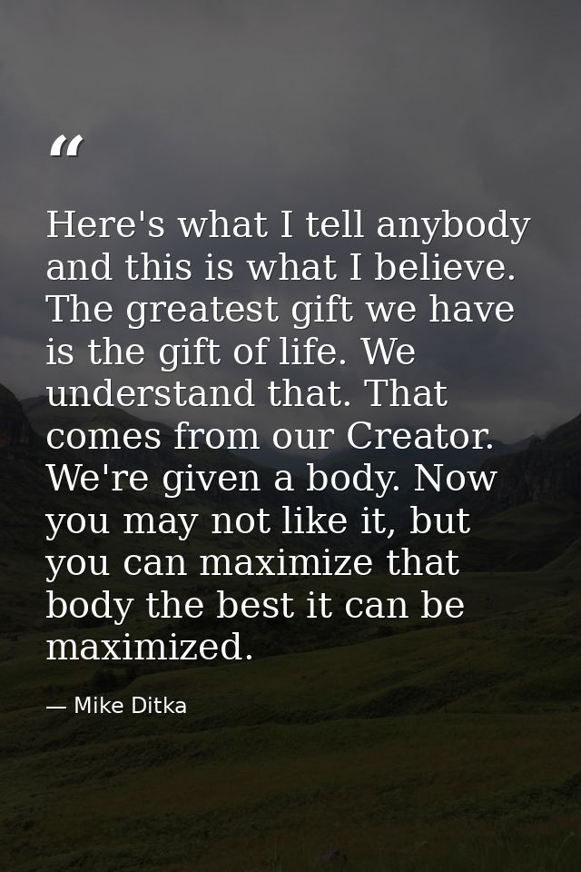 Here's what I tell anybody and this is what I believe. The greatest gift we have is the gift of life. We understand that — Mike Ditka