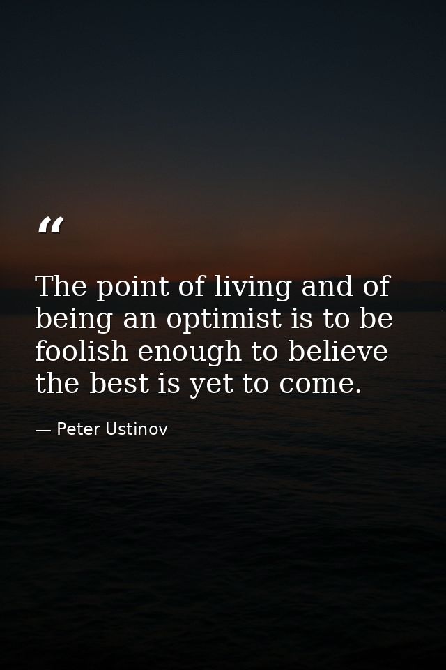 The point of living and of being an optimist is to be foolish enough to believe the best is yet to come. — Peter Ustinov