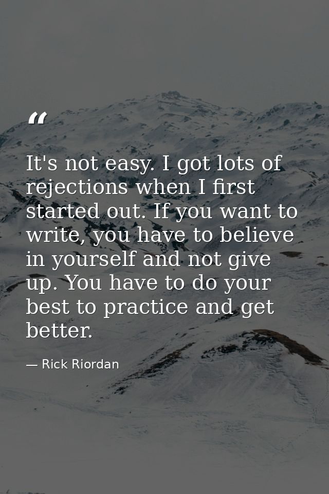 It's not easy. I got lots of rejections when I first started out. If you want to write, you have to believe in yourself  — Rick Riordan