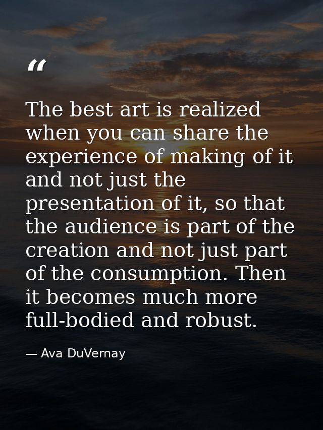 The best art is realized when you can share the experience of making of it and not just the presentation of it, so that  — Ava DuVernay