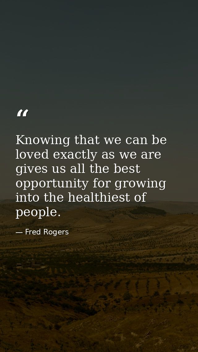 Knowing that we can be loved exactly as we are gives us all the best opportunity for growing into the healthiest of peop — Fred Rogers