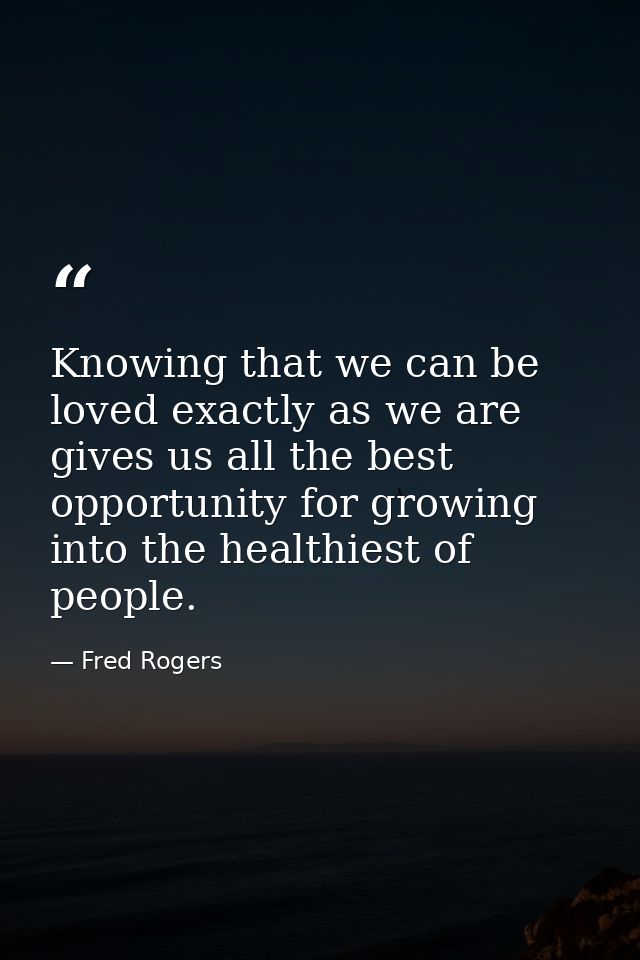 Knowing that we can be loved exactly as we are gives us all the best opportunity for growing into the healthiest of peop — Fred Rogers