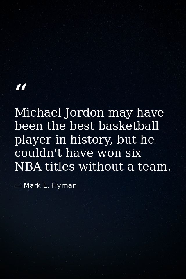 Michael Jordon may have been the best basketball player in history, but he couldn't have won six NBA titles without a te — Mark E. Hyman