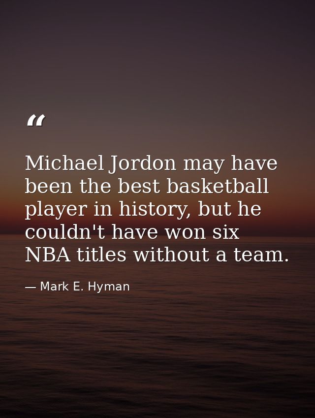 Michael Jordon may have been the best basketball player in history, but he couldn't have won six NBA titles without a te — Mark E. Hyman