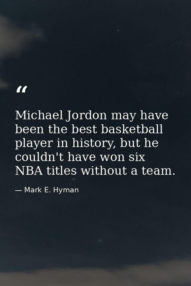 Michael Jordon may have been the best basketball player in history, but he couldn't have won six NBA titles without a te — Mark E. Hyman