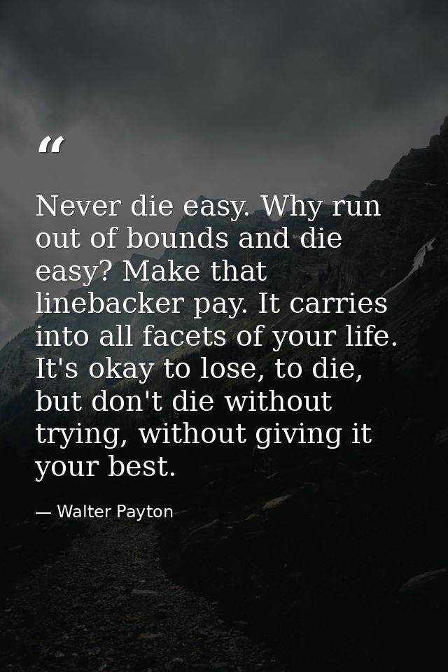 Never die easy. Why run out of bounds and die easy? Make that linebacker pay. It carries into all facets of your life. I — Walter Payton