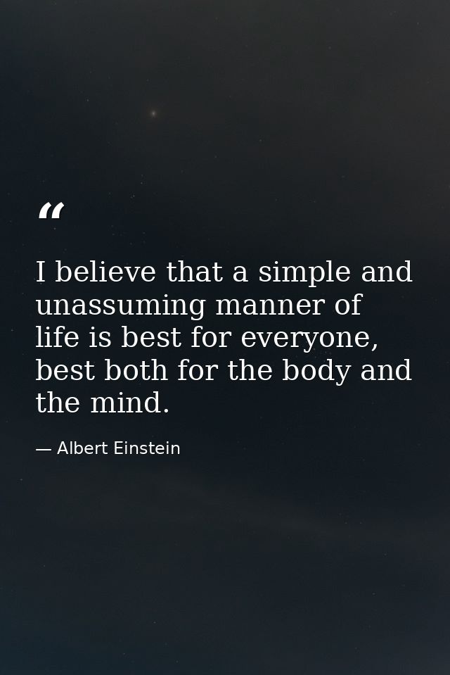 I believe that a simple and unassuming manner of life is best for everyone, best both for the body and the mind. — Albert Einstein