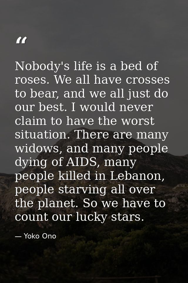 Nobody's life is a bed of roses. We all have crosses to bear, and we all just do our best. I would never claim to have t — Yoko Ono