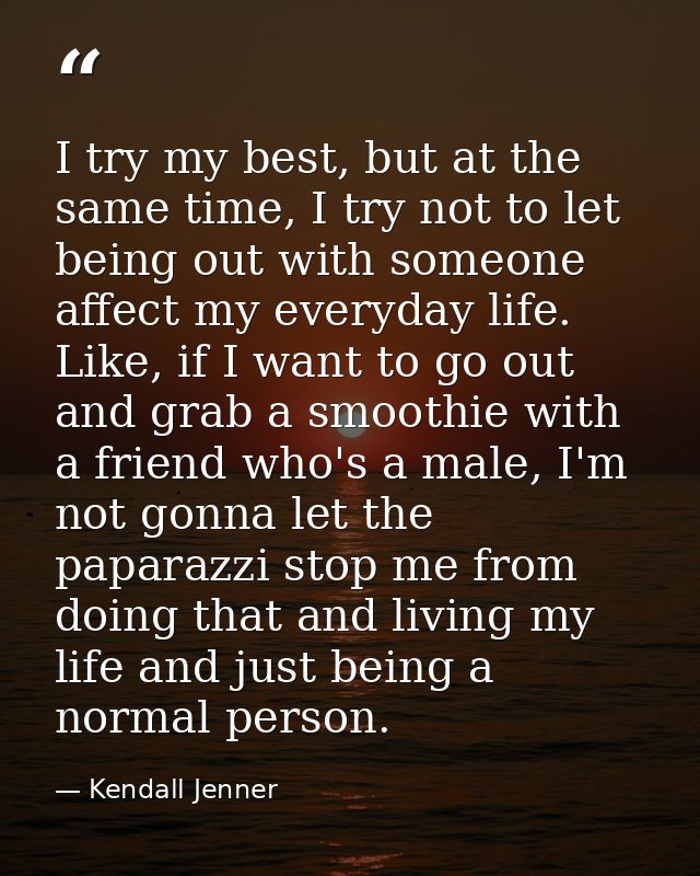 I try my best, but at the same time, I try not to let being out with someone affect my everyday life. Like, if I want to — Kendall Jenner
