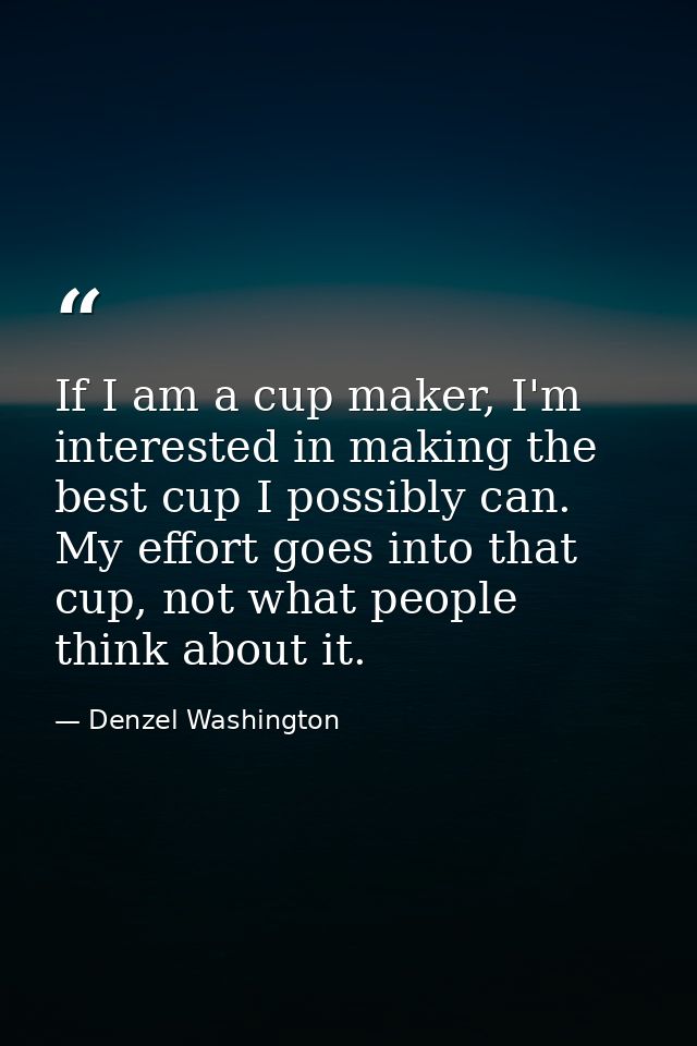 If I am a cup maker, I'm interested in making the best cup I possibly can. My effort goes into that cup, not what people — Denzel Washington