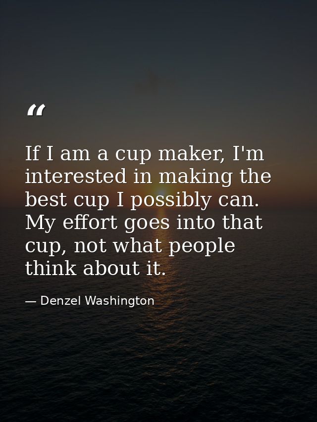 If I am a cup maker, I'm interested in making the best cup I possibly can. My effort goes into that cup, not what people — Denzel Washington