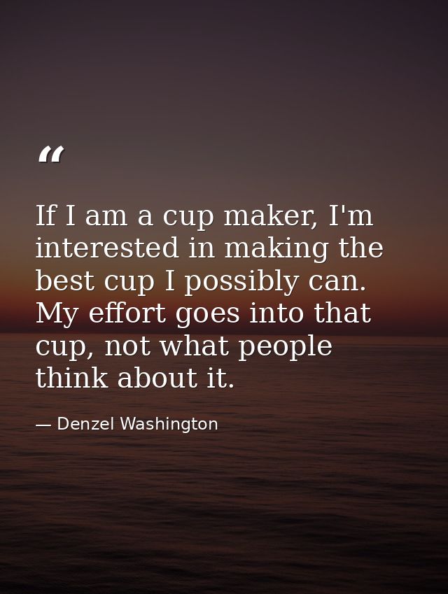 If I am a cup maker, I'm interested in making the best cup I possibly can. My effort goes into that cup, not what people — Denzel Washington
