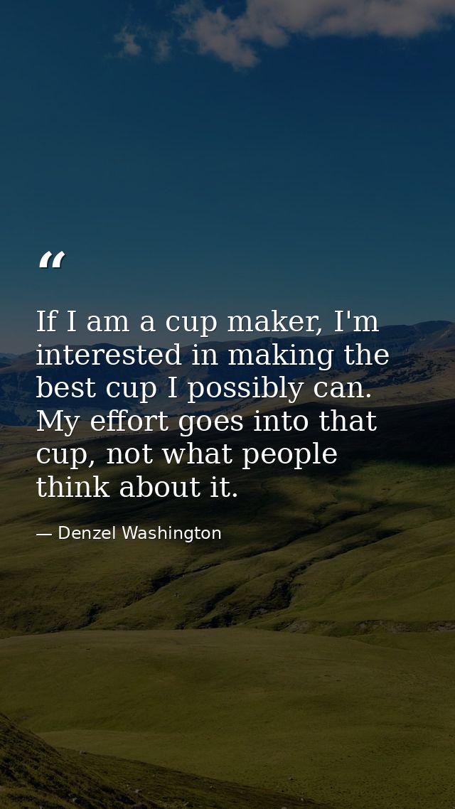 If I am a cup maker, I'm interested in making the best cup I possibly can. My effort goes into that cup, not what people — Denzel Washington