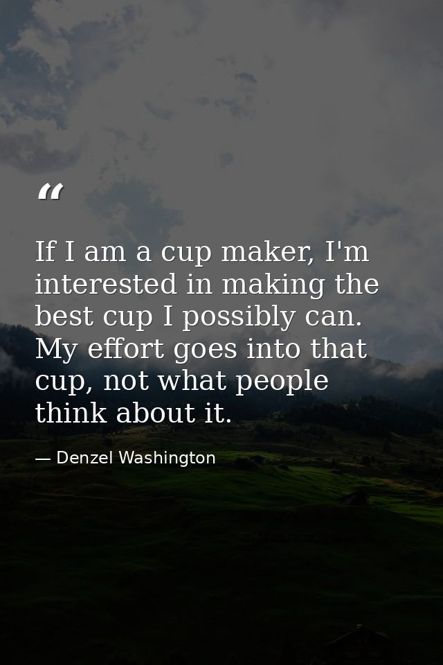 If I am a cup maker, I'm interested in making the best cup I possibly can. My effort goes into that cup, not what people — Denzel Washington