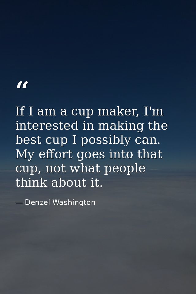 If I am a cup maker, I'm interested in making the best cup I possibly can. My effort goes into that cup, not what people — Denzel Washington