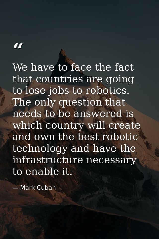 We have to face the fact that countries are going to lose jobs to robotics. The only question that needs to be answered  — Mark Cuban