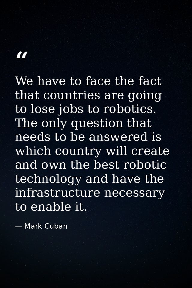 We have to face the fact that countries are going to lose jobs to robotics. The only question that needs to be answered  — Mark Cuban